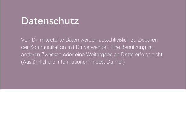 Datenschutz  Von Dir mitgeteilte Daten werden ausschließlich zu Zwecken der Kommunikation mit Dir verwendet. Eine Benutzung zu anderen Zwecken oder eine Weitergabe an Dritte erfolgt nicht. (Ausführlichere Informationen findest Du hier)