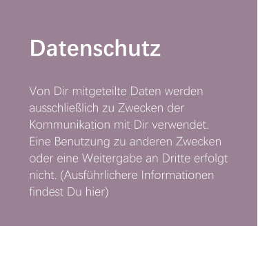 Datenschutz  Von Dir mitgeteilte Daten werden ausschließlich zu Zwecken der Kommunikation mit Dir verwendet. Eine Benutzung zu anderen Zwecken oder eine Weitergabe an Dritte erfolgt nicht. (Ausführlichere Informationen findest Du hier)