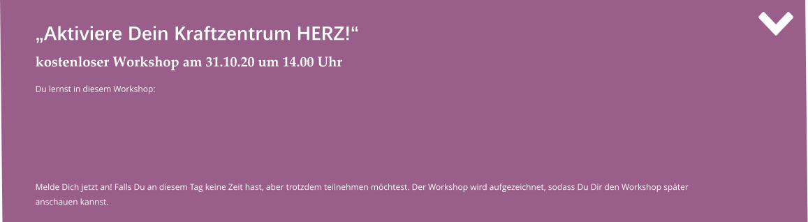 „Aktiviere Dein Kraftzentrum HERZ!“ kostenloser Workshop am 31.10.20 um 14.00 Uhr Du lernst in diesem Workshop:   Melde Dich jetzt an! Falls Du an diesem Tag keine Zeit hast, aber trotzdem teilnehmen möchtest. Der Workshop wird aufgezeichnet, sodass Du Dir den Workshop später anschauen kannst.