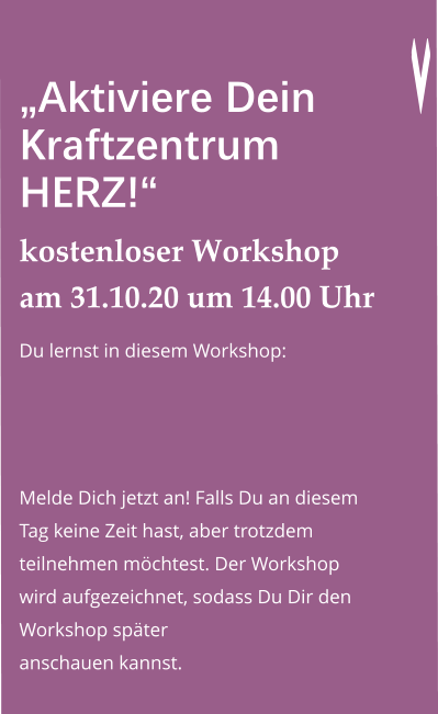 „Aktiviere Dein Kraftzentrum HERZ!“ kostenloser Workshop am 31.10.20 um 14.00 Uhr Du lernst in diesem Workshop:   Melde Dich jetzt an! Falls Du an diesem Tag keine Zeit hast, aber trotzdem teilnehmen möchtest. Der Workshop wird aufgezeichnet, sodass Du Dir den Workshop später anschauen kannst.